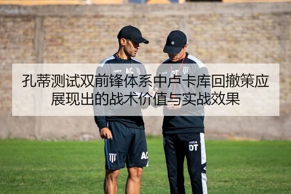 孔蒂测试双前锋体系中卢卡库回撤策应展现出的战术价值与实战效果 - kaiyun